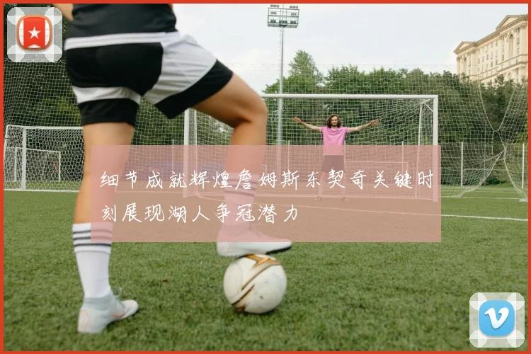细节成就辉煌詹姆斯东契奇关键时刻展现湖人争冠潜力