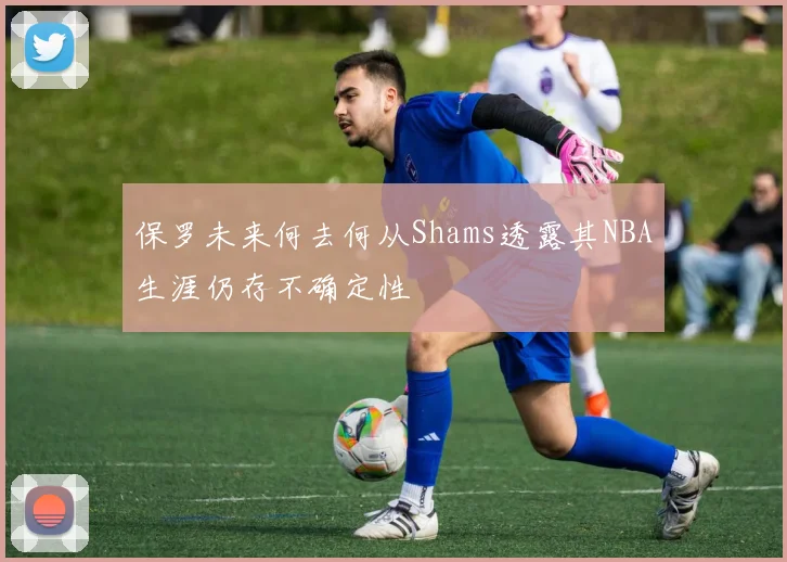 保罗未来何去何从Shams透露其NBA生涯仍存不确定性