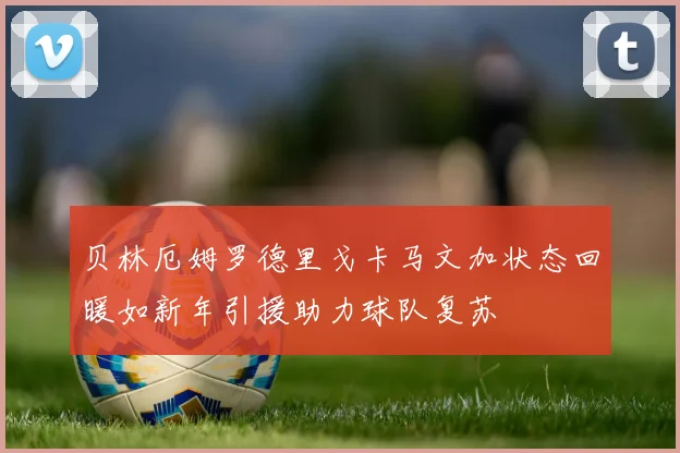 贝林厄姆罗德里戈卡马文加状态回暖如新年引援助力球队复苏