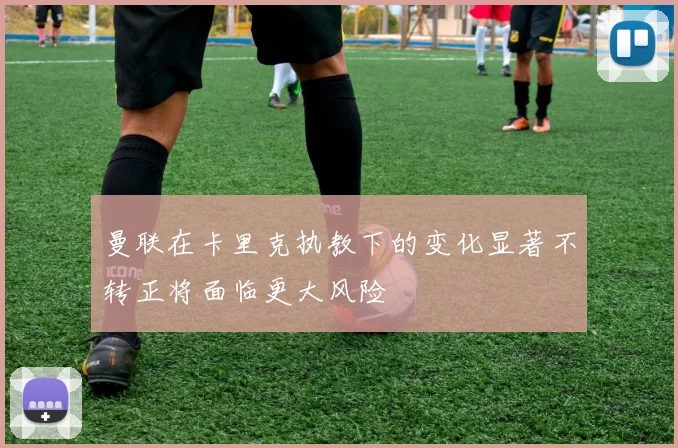 曼联在卡里克执教下的变化显著不转正将面临更大风险