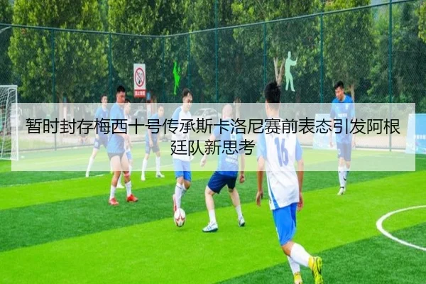 暂时封存梅西十号传承斯卡洛尼赛前表态引发阿根廷队新思考 - WEIDESPORT